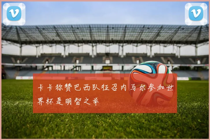 卡卡称赞巴西队征召内马尔参加世界杯是明智之举