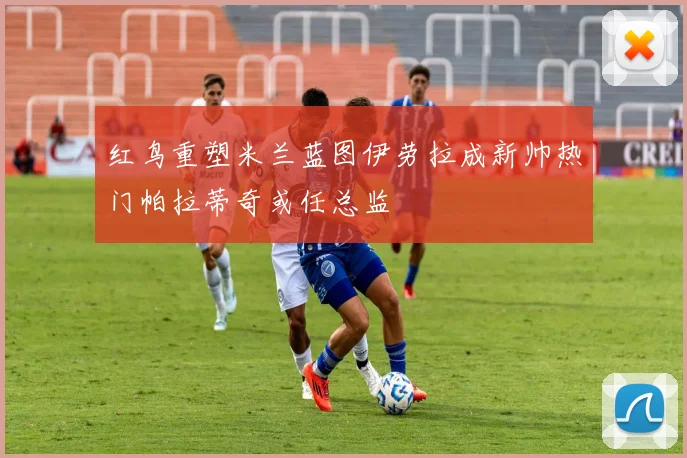 红鸟重塑米兰蓝图伊劳拉成新帅热门帕拉蒂奇或任总监