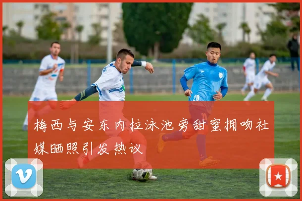 梅西与安东内拉泳池旁甜蜜拥吻社媒晒照引发热议