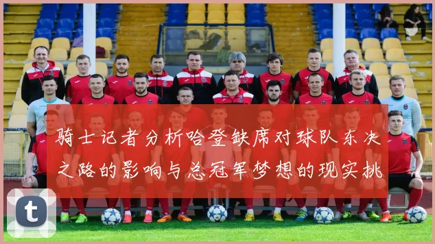 骑士记者分析哈登缺席对球队东决之路的影响与总冠军梦想的现实挑战