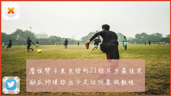 詹俊赞卡里克续约21称其为最佳奖励瓜帅堪称当今足坛现象级教练