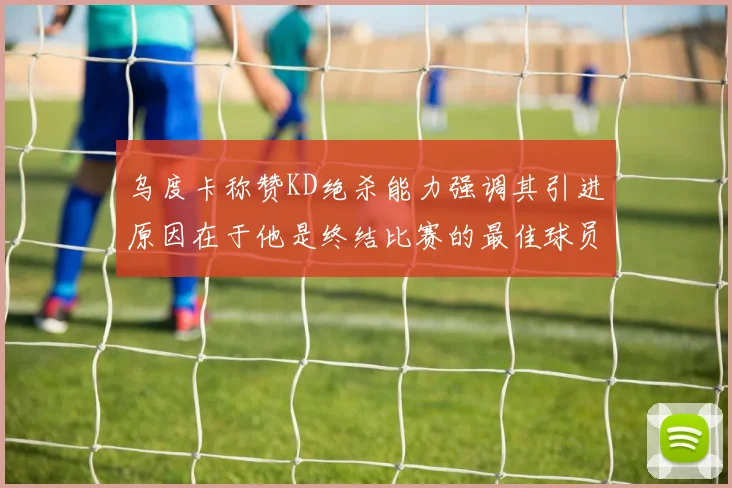 乌度卡称赞KD绝杀能力强调其引进原因在于他是终结比赛的最佳球员