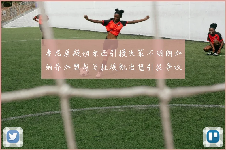 鲁尼质疑切尔西引援决策不明朗加纳乔加盟与马杜埃凯出售引发争议