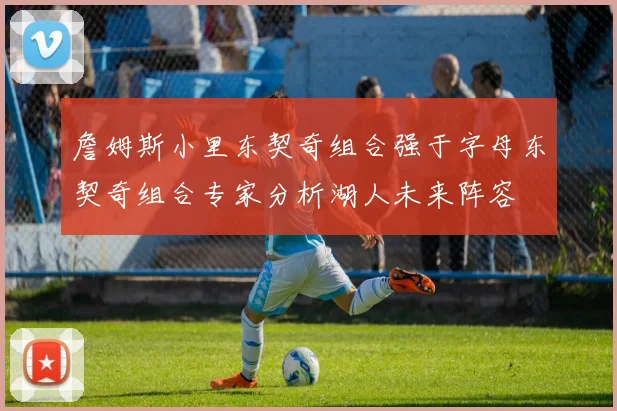 詹姆斯小里东契奇组合强于字母东契奇组合专家分析湖人未来阵容