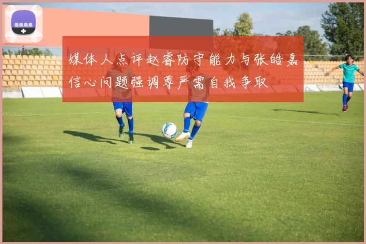 媒体人点评赵睿防守能力与张皓嘉信心问题强调尊严需自我争取