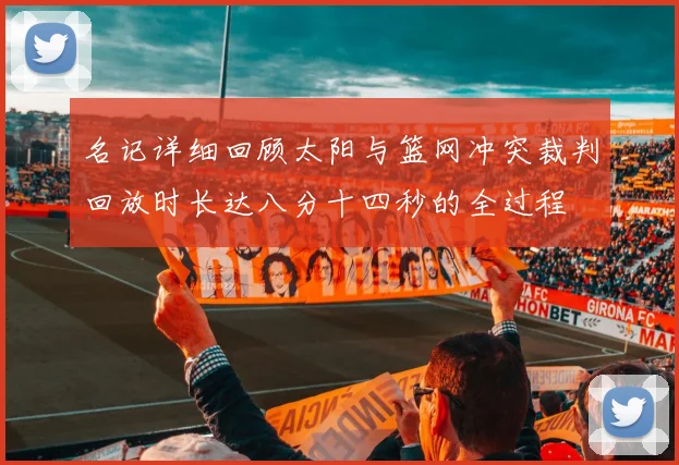 名记详细回顾太阳与篮网冲突裁判回放时长达八分十四秒的全过程